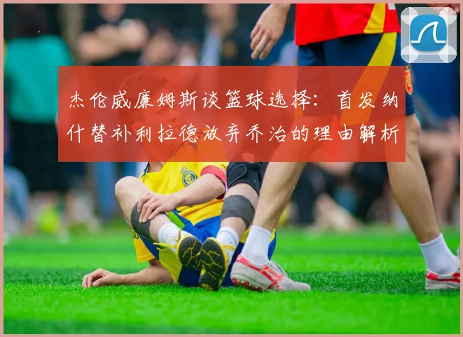 杰伦威廉姆斯谈篮球选择：首发纳什替补利拉德放弃乔治的理由解析