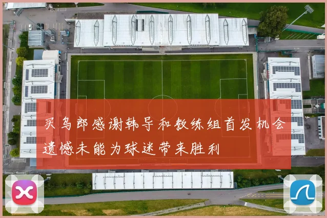 买乌郎感谢韩导和教练组首发机会遗憾未能为球迷带来胜利