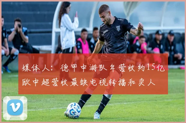 媒体人：德甲中游队年营收约15亿欧中超营收最缺电视转播和卖人