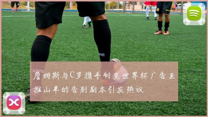 詹姆斯与C罗携手耐克世界杯广告互推山羊的告别剧本引发热议