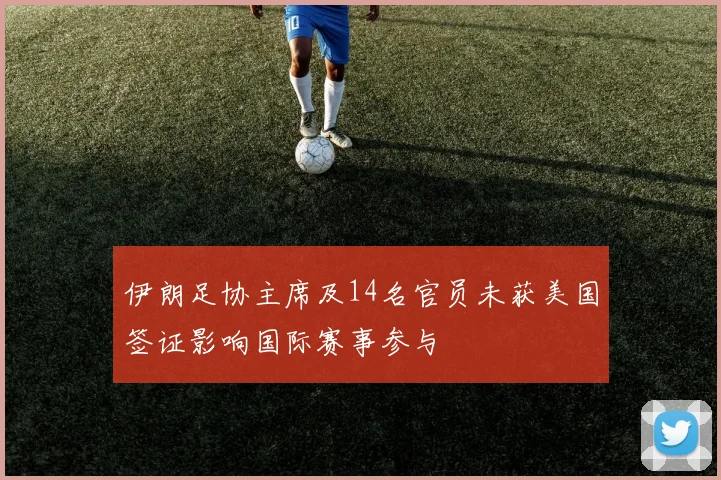 伊朗足协主席及14名官员未获美国签证影响国际赛事参与