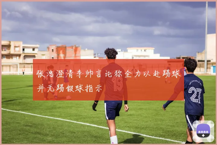 张浩澄清李帅言论称全力以赴踢球并无踢假球指示