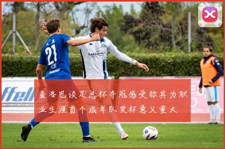 查洛巴谈足总杯夺冠感受称其为职业生涯首个成年队奖杯意义重大