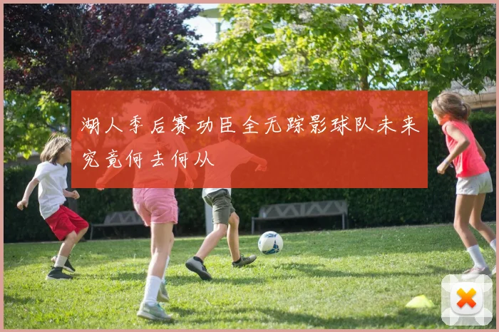 湖人季后赛功臣全无踪影球队未来究竟何去何从