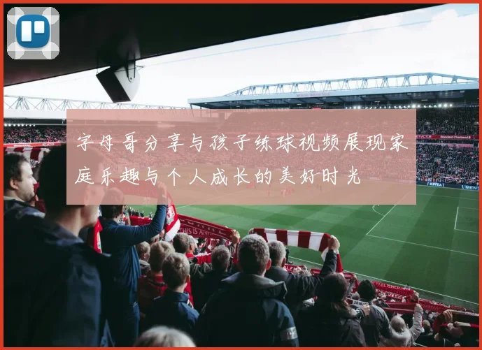 字母哥分享与孩子练球视频展现家庭乐趣与个人成长的美好时光