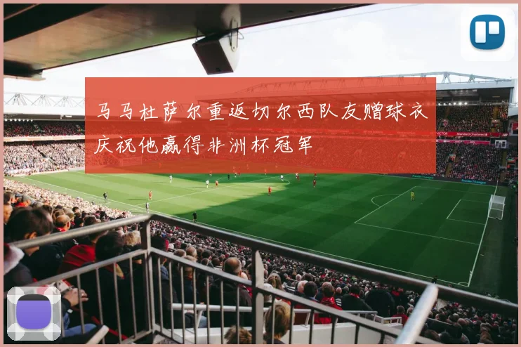 马马杜萨尔重返切尔西队友赠球衣庆祝他赢得非洲杯冠军