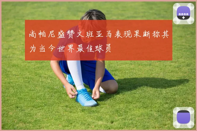 尚帕尼盛赞文班亚马表现果断称其为当今世界最佳球员