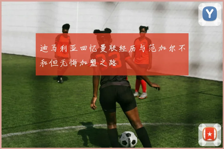 迪马利亚回忆曼联经历与范加尔不和但无悔加盟之路