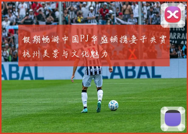 假期畅游中国PJ华盛顿携妻子共赏杭州美景与文化魅力