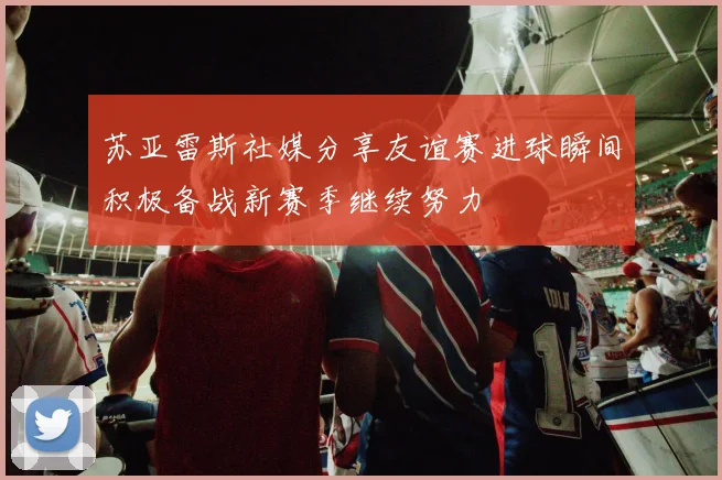 苏亚雷斯社媒分享友谊赛进球瞬间积极备战新赛季继续努力