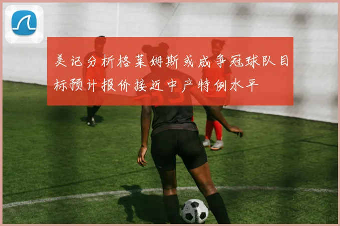 美记分析格莱姆斯或成争冠球队目标预计报价接近中产特例水平