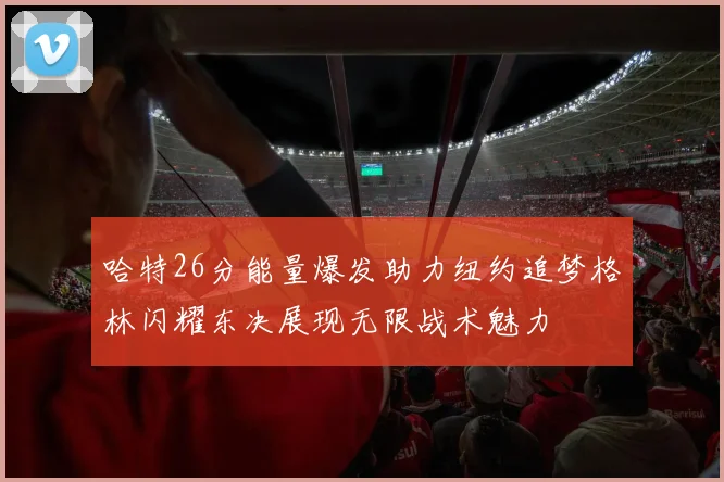 哈特26分能量爆发助力纽约追梦格林闪耀东决展现无限战术魅力