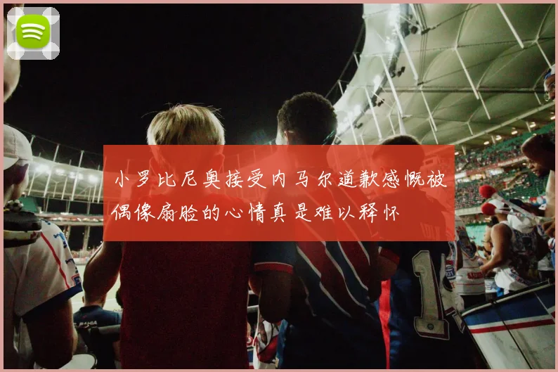 小罗比尼奥接受内马尔道歉感慨被偶像扇脸的心情真是难以释怀