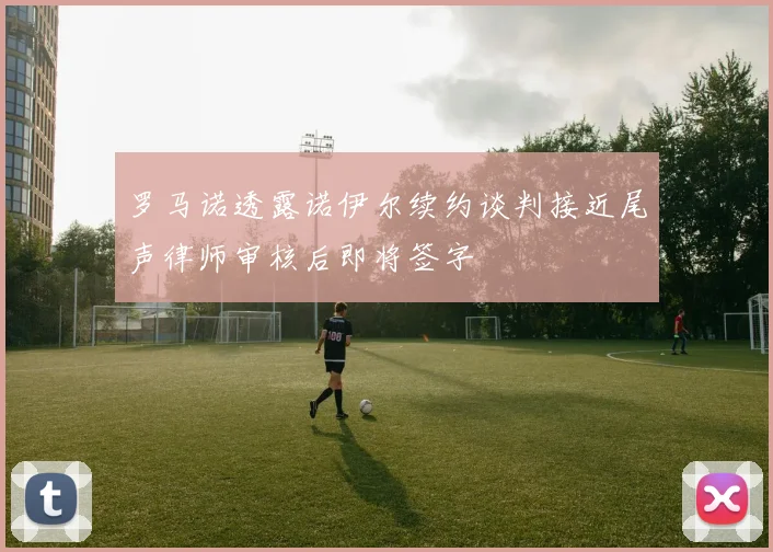 罗马诺透露诺伊尔续约谈判接近尾声律师审核后即将签字
