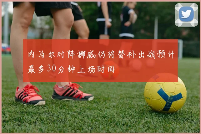 内马尔对阵挪威仍将替补出战预计最多30分钟上场时间