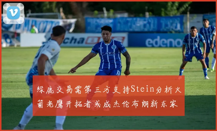 绿鹿交易需第三方支持Stein分析火箭老鹰开拓者或成杰伦布朗新东家