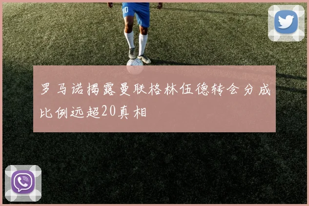 罗马诺揭露曼联格林伍德转会分成比例远超20真相