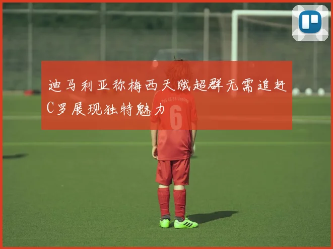 迪马利亚称梅西天赋超群无需追赶C罗展现独特魅力