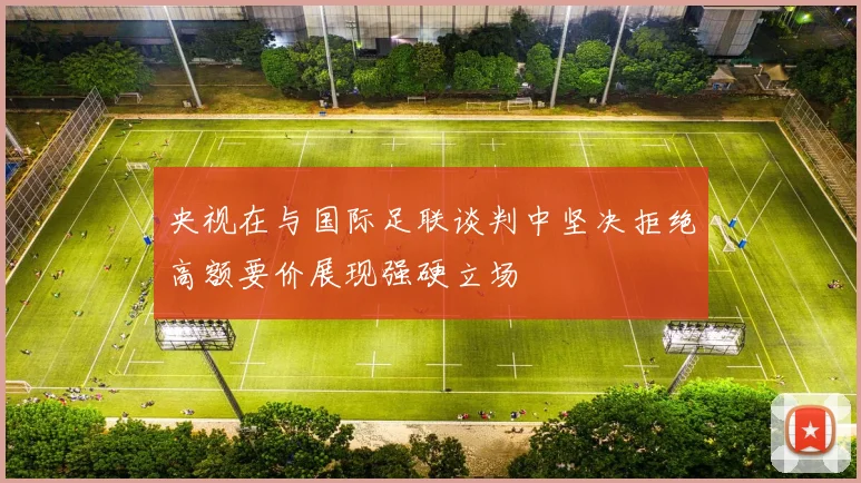 央视在与国际足联谈判中坚决拒绝高额要价展现强硬立场