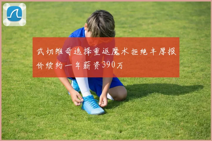 武切维奇选择重返魔术拒绝丰厚报价续约一年薪资390万