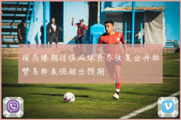 宿茂臻期待伤病球员尽快复出并称赞乌郎表现超出预期